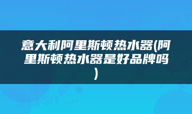 意大利阿里斯顿热水器(阿里斯顿热水器是好品牌吗)