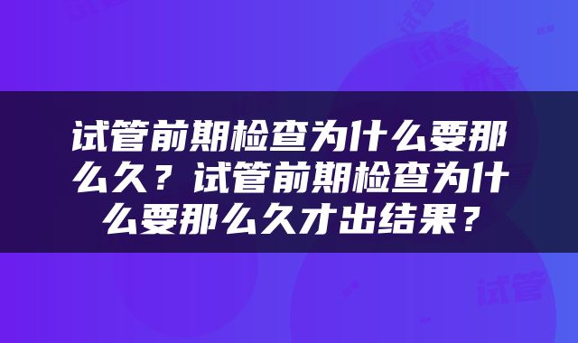 试管前期检查为什么要那么久？试管前期检查为什么要那么久才出结果？