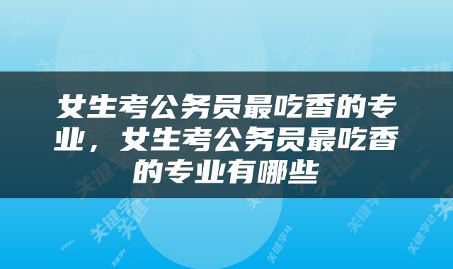 女生考公务员最吃香的专业，女生考公务员最吃香的专业有哪些