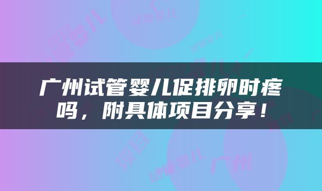 广州试管婴儿促排卵时疼吗，附具体项目分享！