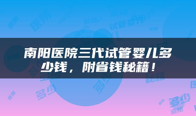 南阳医院三代试管婴儿多少钱，附省钱秘籍！