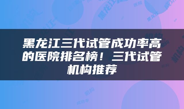 黑龙江三代试管成功率高的医院排名榜！三代试管机构推荐