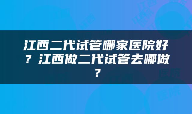 江西二代试管哪家医院好？江西做二代试管去哪做？