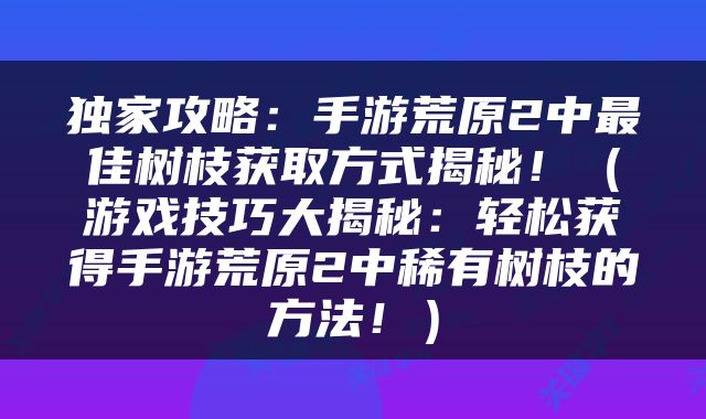独家攻略：手游荒原2中最佳树枝获取方式揭秘！（游戏技巧大揭秘：轻松获得手游荒原2中稀有树枝的方法！）