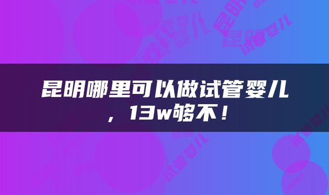 昆明哪里可以做试管婴儿，13w够不！