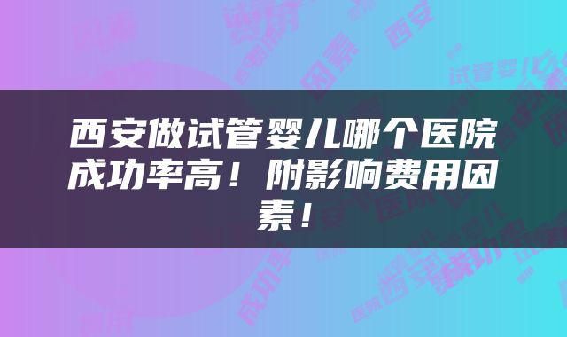 西安做试管婴儿哪个医院成功率高！附影响费用因素！