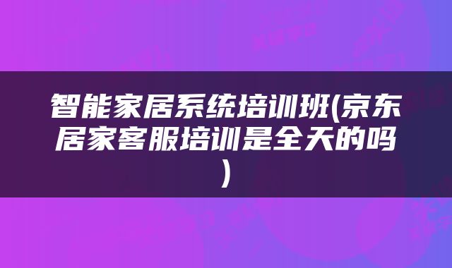 智能家居系统培训班(京东居家客服培训是全天的吗)