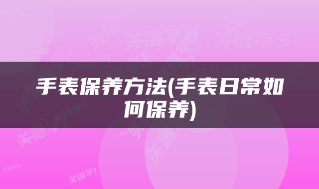 手表保养方法(手表日常如何保养)