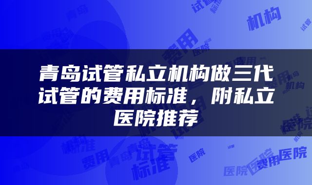 青岛试管私立机构做三代试管的费用标准，附私立医院推荐