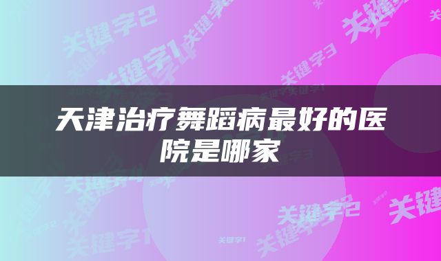 天津治疗舞蹈病最好的医院是哪家