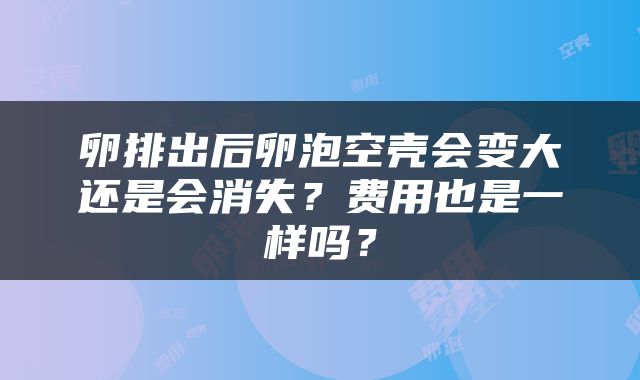 卵排出后卵泡空壳会变大还是会消失？费用也是一样吗？