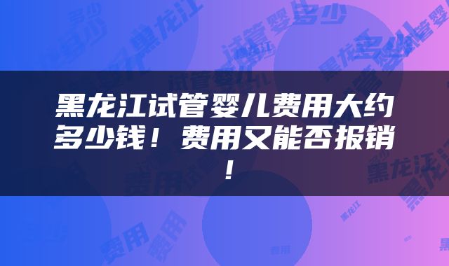 黑龙江试管婴儿费用大约多少钱！费用又能否报销！