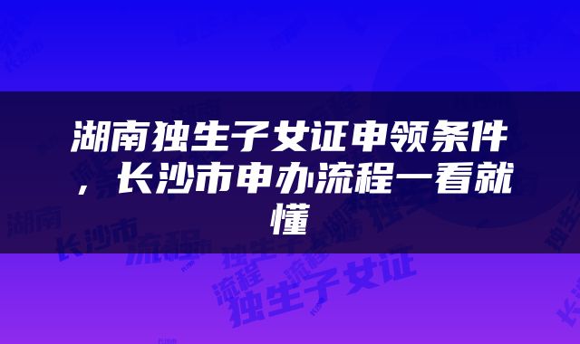 湖南独生子女证申领条件，长沙市申办流程一看就懂
