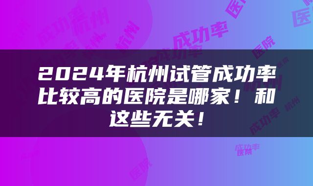 2024年杭州试管成功率比较高的医院是哪家！和这些无关！