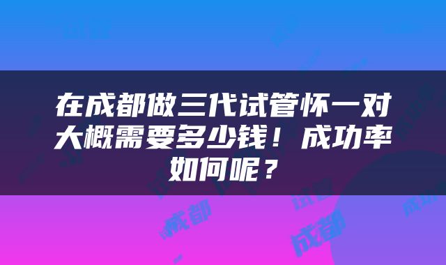 在成都做三代试管怀一对大概需要多少钱！成功率如何呢？