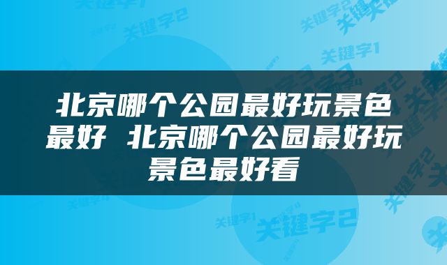 北京哪个公园最好玩景色最好 北京哪个公园最好玩景色最好看