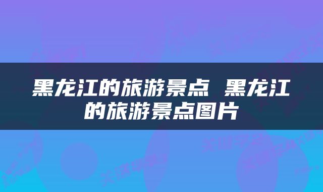 黑龙江的旅游景点 黑龙江的旅游景点图片