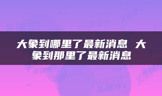 大象到哪里了最新消息 大象到那里了最新消息