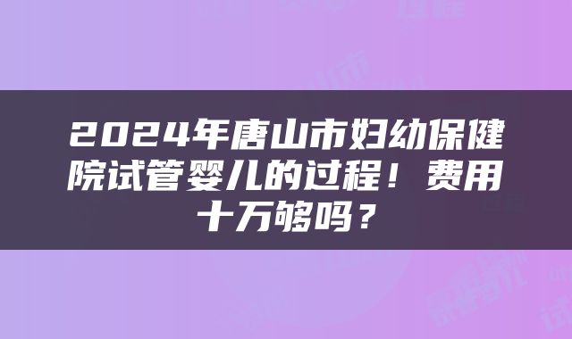 2024年唐山市妇幼保健院试管婴儿的过程！费用十万够吗？
