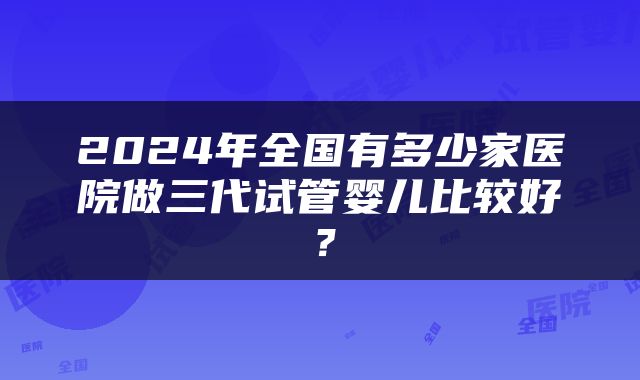2024年全国有多少家医院做三代试管婴儿比较好？