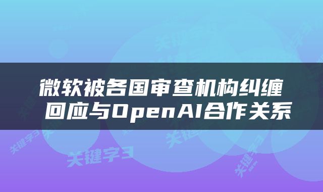 微软被各国审查机构纠缠 回应与OpenAI合作关系