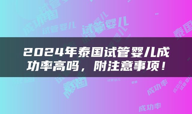 2024年泰国试管婴儿成功率高吗，附注意事项！