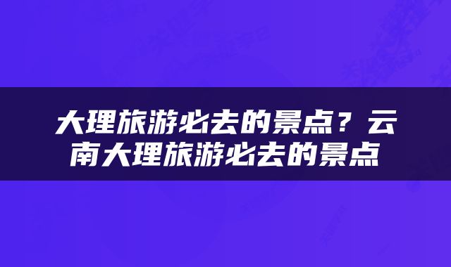 大理旅游必去的景点？云南大理旅游必去的景点