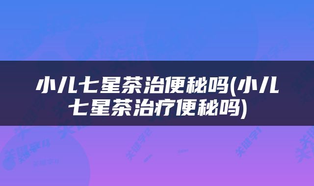 小儿七星茶治便秘吗(小儿七星茶治疗便秘吗)