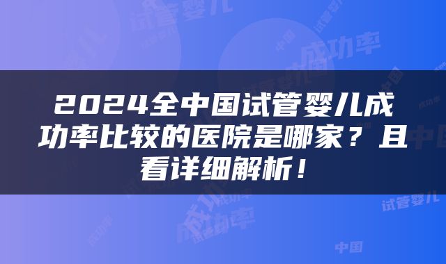 2024全中国试管婴儿成功率比较的医院是哪家？且看详细解析！