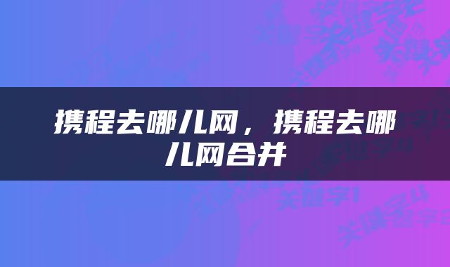 携程去哪儿网，携程去哪儿网合并