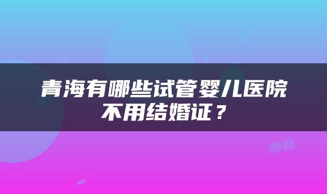 青海有哪些试管婴儿医院不用结婚证？
