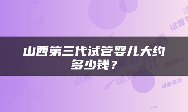 山西第三代试管婴儿大约多少钱？
