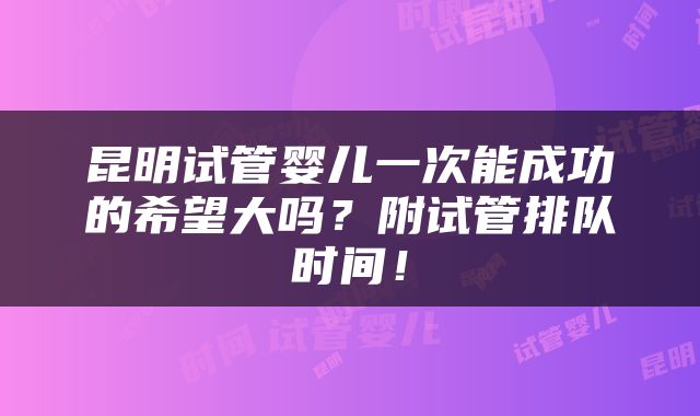 昆明试管婴儿一次能成功的希望大吗？附试管排队时间！