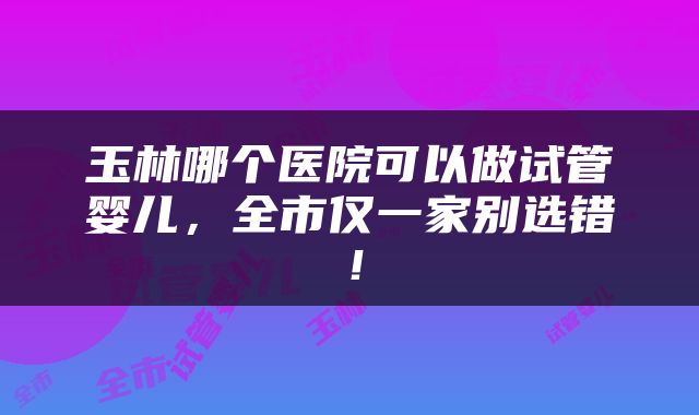 玉林哪个医院可以做试管婴儿，全市仅一家别选错！