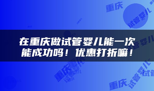 在重庆做试管婴儿能一次能成功吗！优惠打折嘛！