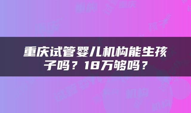 重庆试管婴儿机构能生孩子吗？18万够吗？