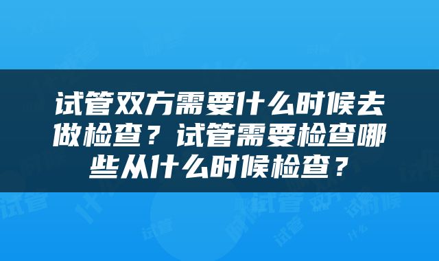 试管双方需要什么时候去做检查？试管需要检查哪些从什么时候检查？