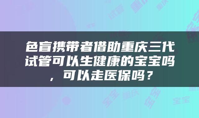 色盲携带者借助重庆三代试管可以生健康的宝宝吗，可以走医保吗？