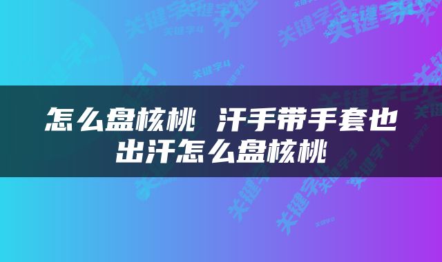 怎么盘核桃 汗手带手套也出汗怎么盘核桃