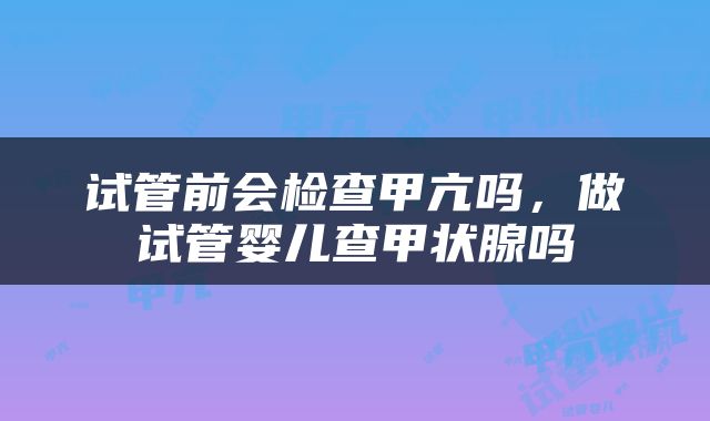 试管前会检查甲亢吗，做试管婴儿查甲状腺吗