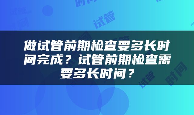 做试管前期检查要多长时间完成？试管前期检查需要多长时间？