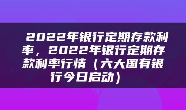  2022年银行定期存款利率，2022年银行定期存款利率行情（六大国有银行今日启动） 