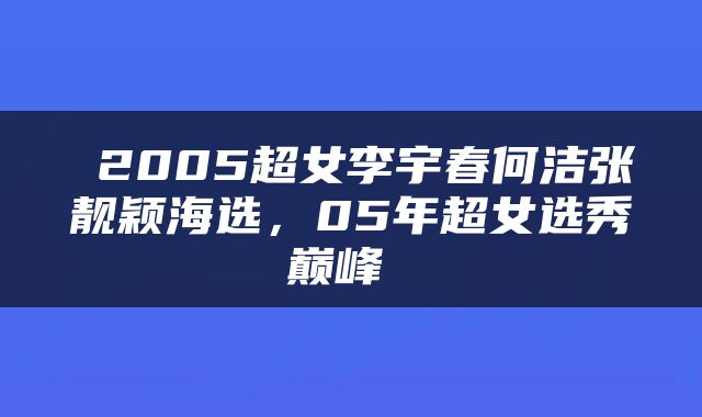  2005超女李宇春何洁张靓颖海选，05年超女选秀巅峰 