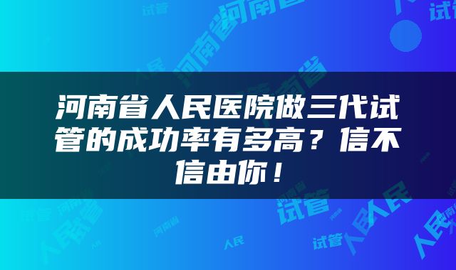 河南省人民医院做三代试管的成功率有多高？信不信由你！