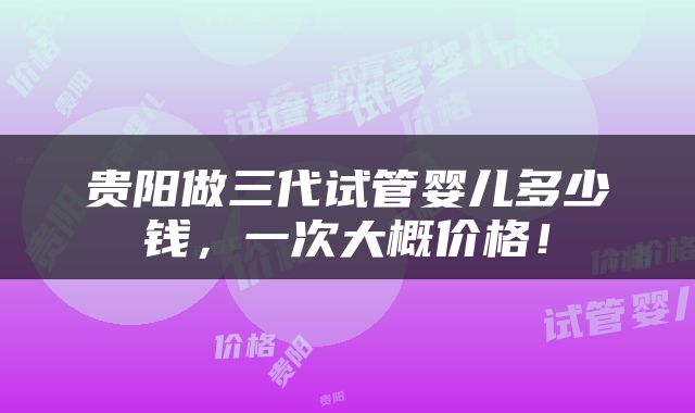 贵阳做三代试管婴儿多少钱，一次大概价格！