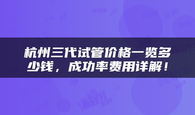 杭州三代试管价格一览多少钱，成功率费用详解！