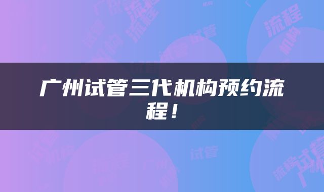 广州试管三代机构预约流程！