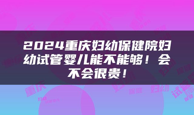 2024重庆妇幼保健院妇幼试管婴儿能不能够！会不会很贵！