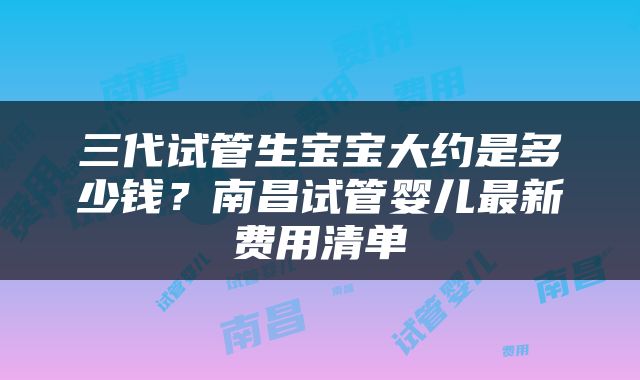 三代试管生宝宝大约是多少钱？南昌试管婴儿最新费用清单