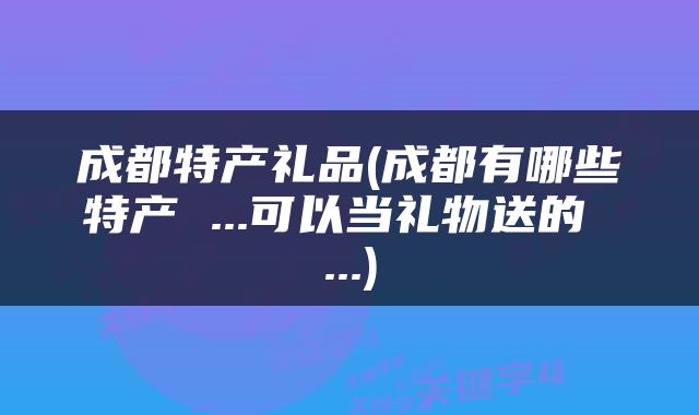 成都特产礼品(成都有哪些特产 ...可以当礼物送的 ...)
